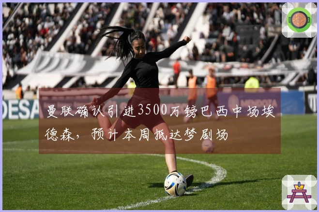曼联确认引进3500万镑巴西中场埃德森，预计本周抵达梦剧场