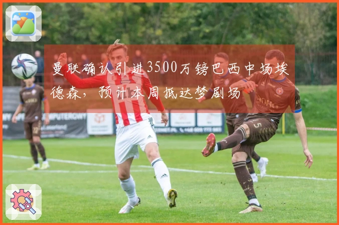 曼联确认引进3500万镑巴西中场埃德森,预计本周抵达梦剧场